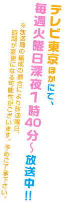 4月8日からテレビ東京ほかにて、毎週火曜日深夜1時40分～放送開始予定！！＊初回は特別編成のため、深夜2時より放送予定　※放送局の編成の都合により放送曜日、時間、開始日が変更になる可能性がございます。予めご了承下さい。